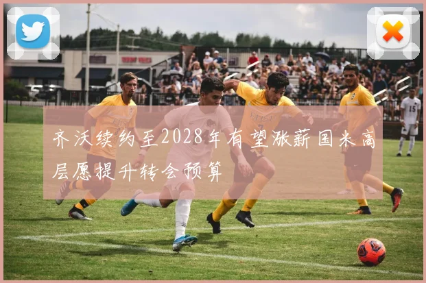 齐沃续约至2028年有望涨薪国米高层愿提升转会预算