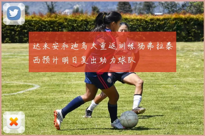 达米安和迪乌夫重返训练场弗拉泰西预计明日复出助力球队