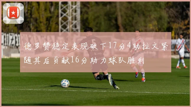 德罗赞稳定表现砍下17分4助拉文紧随其后贡献16分助力球队胜利