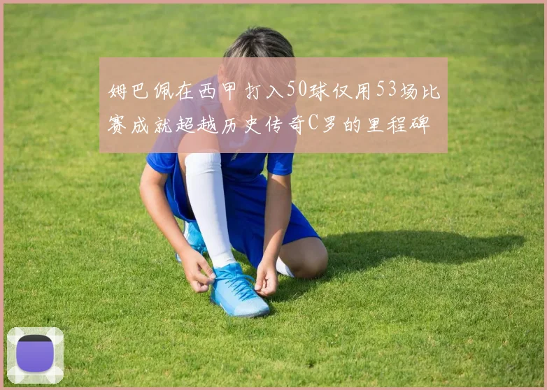 姆巴佩在西甲打入50球仅用53场比赛成就超越历史传奇C罗的里程碑