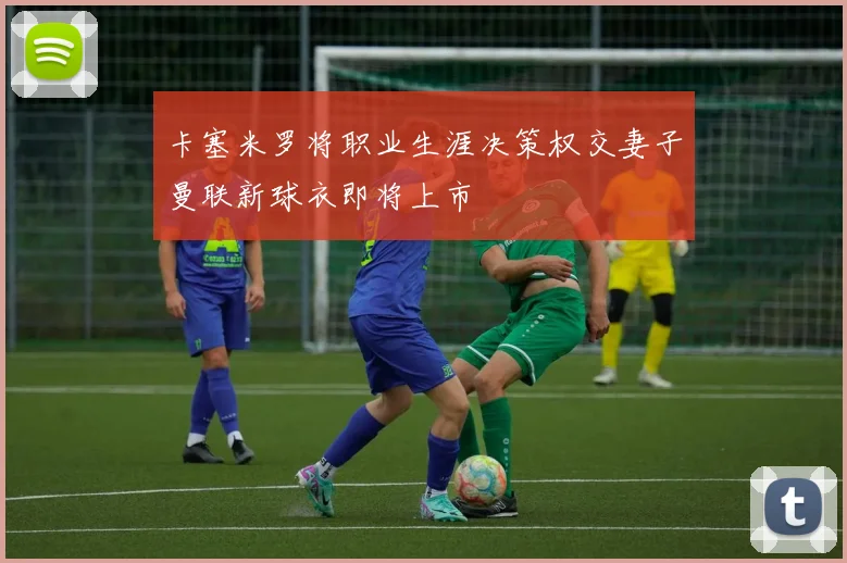 卡塞米罗将职业生涯决策权交妻子曼联新球衣即将上市