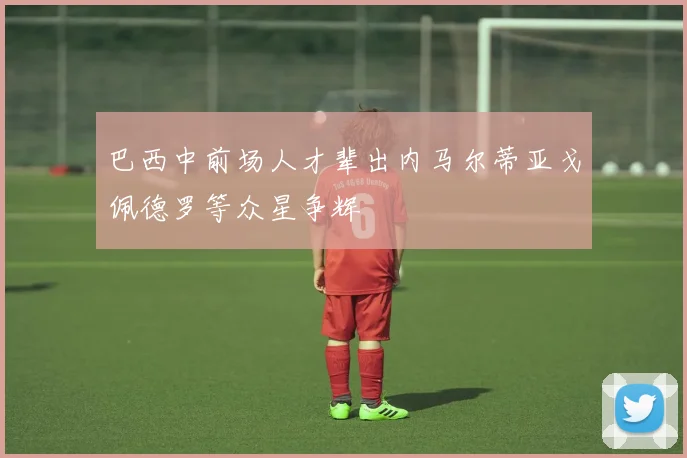 巴西中前场人才辈出内马尔蒂亚戈佩德罗等众星争辉