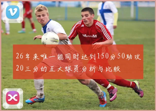 26年来唯一能同时达到150分50助攻20三分的五大球员分析与比较