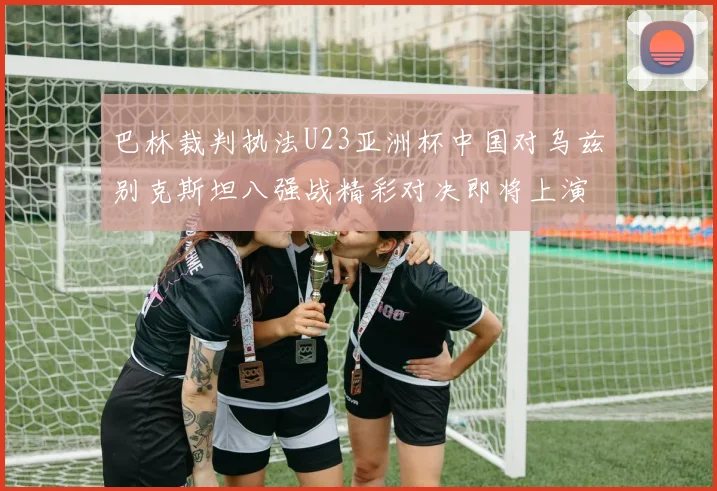 巴林裁判执法U23亚洲杯中国对乌兹别克斯坦八强战精彩对决即将上演