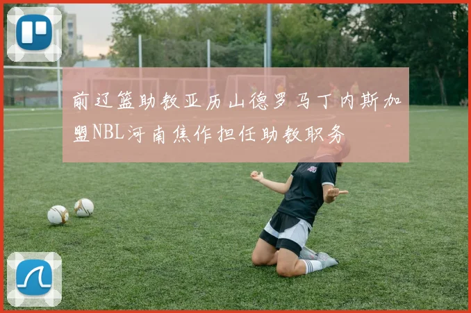 前辽篮助教亚历山德罗马丁内斯加盟NBL河南焦作担任助教职务