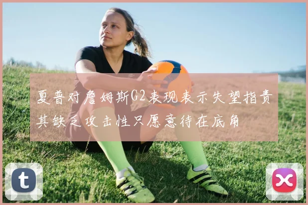 夏普对詹姆斯G2表现表示失望指责其缺乏攻击性只愿意待在底角