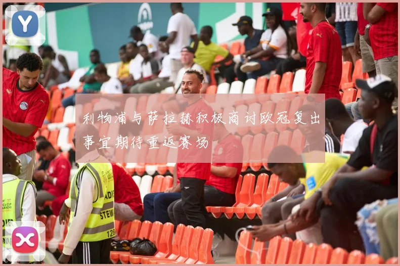 利物浦与萨拉赫积极商讨欧冠复出事宜期待重返赛场